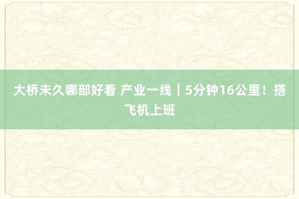 大桥未久哪部好看 产业一线｜5分钟16公里！搭飞机上班