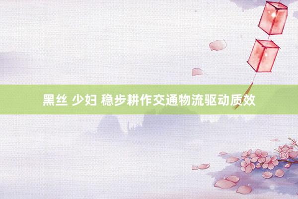 黑丝 少妇 稳步耕作交通物流驱动质效
