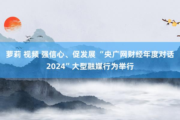 萝莉 视频 强信心、促发展 “央广网财经年度对话2024”大型融媒行为举行