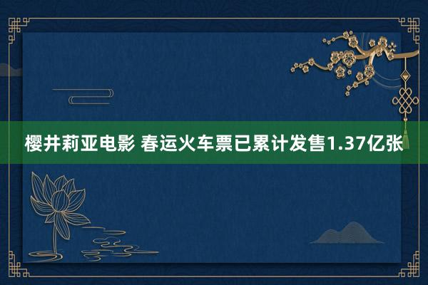 樱井莉亚电影 春运火车票已累计发售1.37亿张