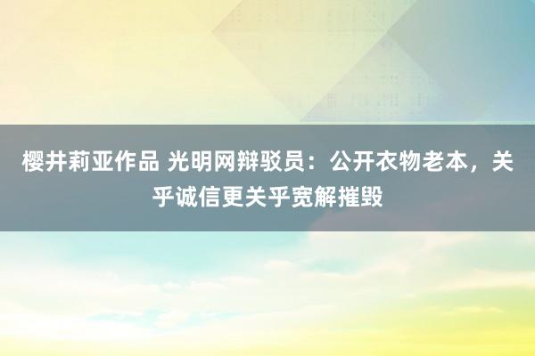 樱井莉亚作品 光明网辩驳员：公开衣物老本，关乎诚信更关乎宽解摧毁