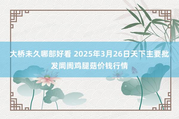 大桥未久哪部好看 2025年3月26日天下主要批发阛阓鸡腿菇价钱行情