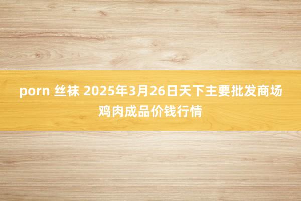 porn 丝袜 2025年3月26日天下主要批发商场鸡肉成品价钱行情