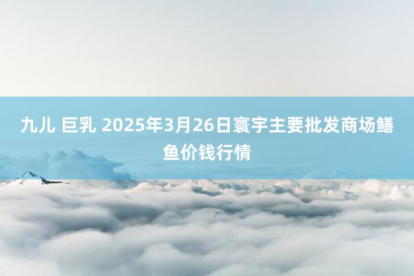 九儿 巨乳 2025年3月26日寰宇主要批发商场鳝鱼价钱行情