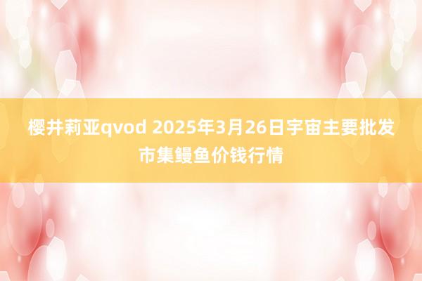 樱井莉亚qvod 2025年3月26日宇宙主要批发市集鳗鱼价钱行情