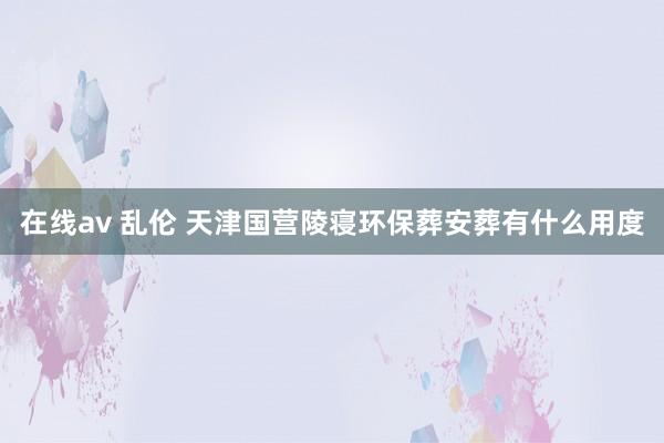 在线av 乱伦 天津国营陵寝环保葬安葬有什么用度