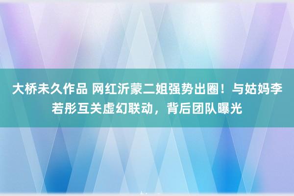大桥未久作品 网红沂蒙二姐强势出圈！与姑妈李若彤互关虚幻联动，背后团队曝光