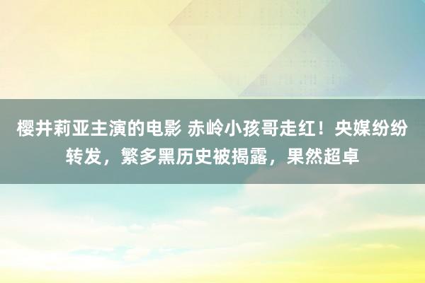 樱井莉亚主演的电影 赤岭小孩哥走红！央媒纷纷转发，繁多黑历史被揭露，果然超卓