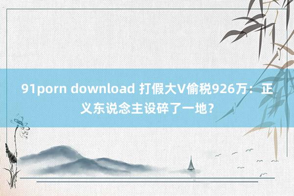 91porn download 打假大V偷税926万：正义东说念主设碎了一地？