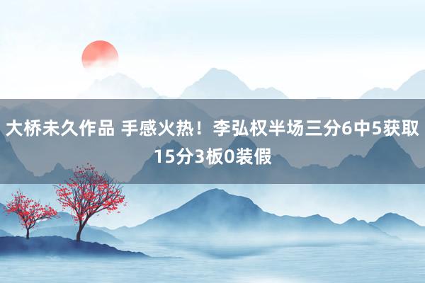 大桥未久作品 手感火热！李弘权半场三分6中5获取15分3板0装假