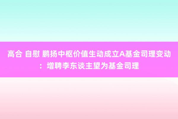 高合 自慰 鹏扬中枢价值生动成立A基金司理变动：增聘李东谈主望为基金司理