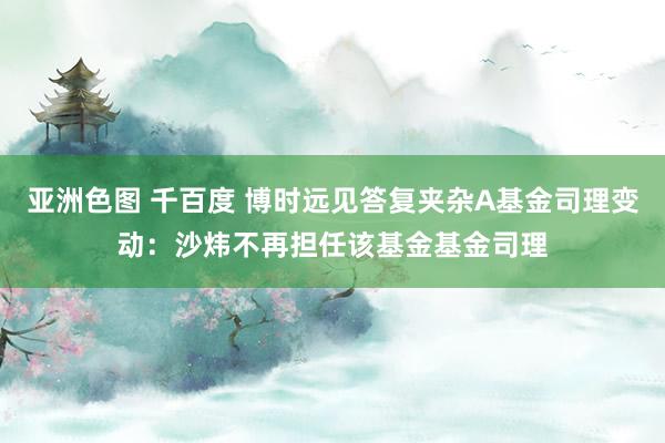 亚洲色图 千百度 博时远见答复夹杂A基金司理变动：沙炜不再担任该基金基金司理