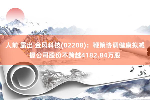 人前 露出 金风科技(02208)：鞭策协调健康拟减握公司股份不跨越4182.84万股