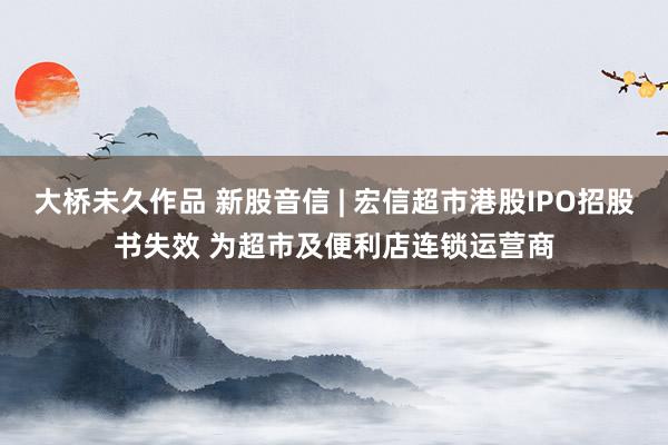 大桥未久作品 新股音信 | 宏信超市港股IPO招股书失效 为超市及便利店连锁运营商