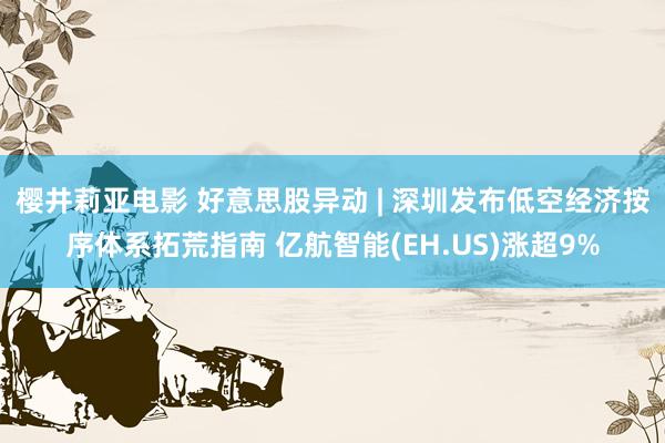 樱井莉亚电影 好意思股异动 | 深圳发布低空经济按序体系拓荒指南 亿航智能(EH.US)涨超9%