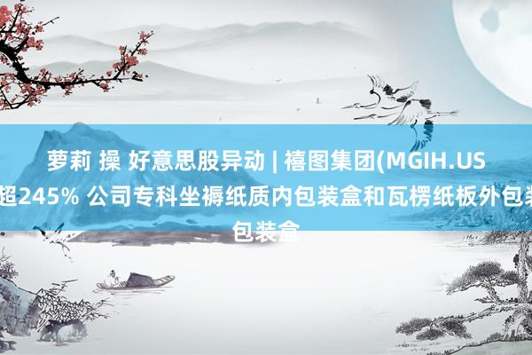 萝莉 操 好意思股异动 | 禧图集团(MGIH.US)涨超245% 公司专科坐褥纸质内包装盒和瓦楞纸板外包装盒