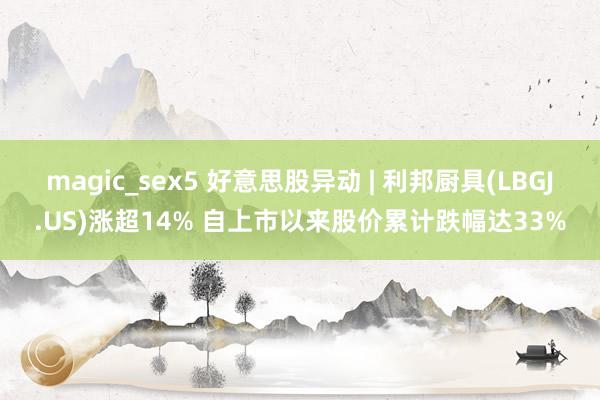 magic_sex5 好意思股异动 | 利邦厨具(LBGJ.US)涨超14% 自上市以来股价累计跌幅达33%