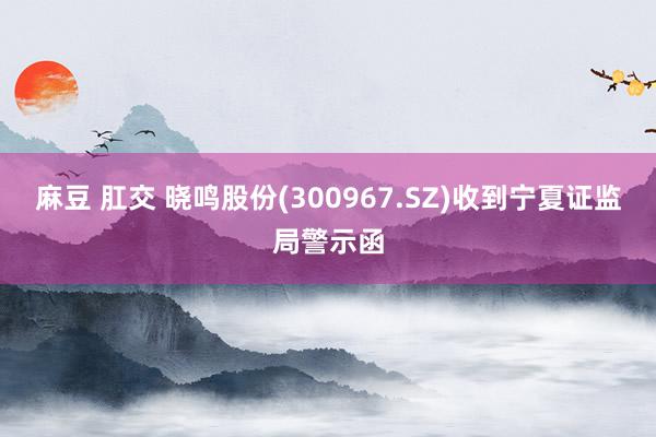 麻豆 肛交 晓鸣股份(300967.SZ)收到宁夏证监局警示函