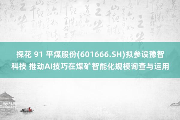 探花 91 平煤股份(601666.SH)拟参设豫智科技 推动AI技巧在煤矿智能化规模询查与运用