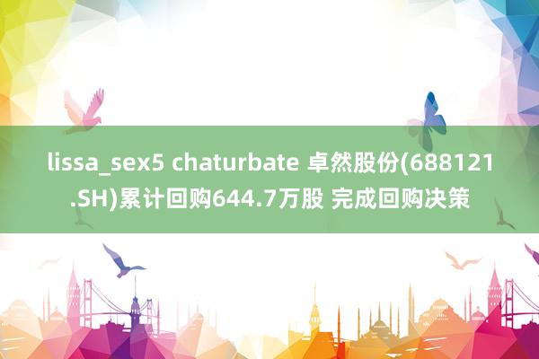 lissa_sex5 chaturbate 卓然股份(688121.SH)累计回购644.7万股 完成回购决策