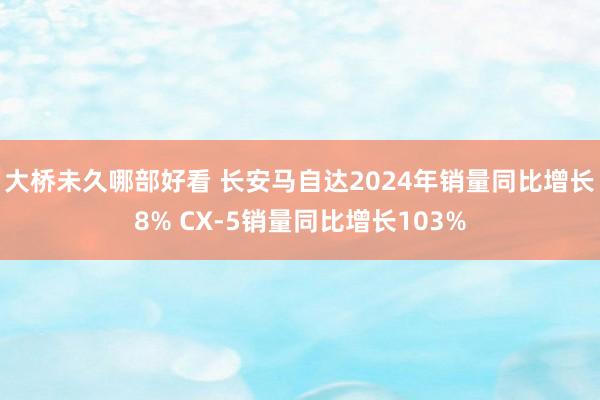 大桥未久哪部好看 长安马自达2024年销量同比增长8% CX-5销量同比增长103%