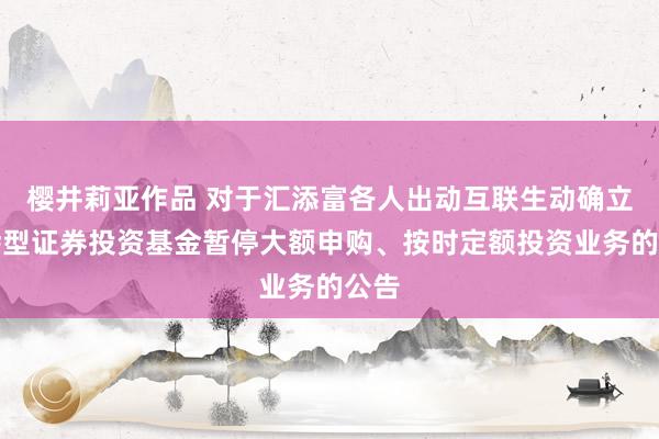 樱井莉亚作品 对于汇添富各人出动互联生动确立羼杂型证券投资基金暂停大额申购、按时定额投资业务的公告
