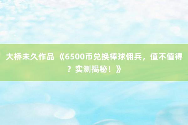 大桥未久作品 《6500币兑换棒球佣兵，值不值得？实测揭秘！》