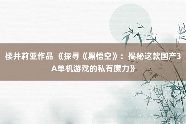 樱井莉亚作品 《探寻《黑悟空》：揭秘这款国产3A单机游戏的私有魔力》