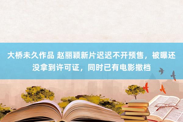 大桥未久作品 赵丽颖新片迟迟不开预售，被曝还没拿到许可证，同时已有电影撤档