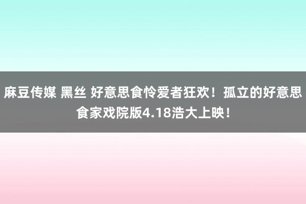 麻豆传媒 黑丝 好意思食怜爱者狂欢！孤立的好意思食家戏院版4.18浩大上映！