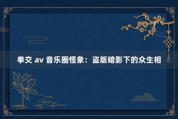 拳交 av 音乐圈怪象：盗版暗影下的众生相
