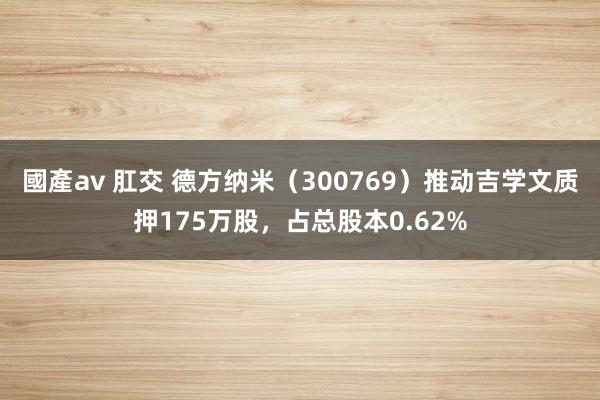 國產av 肛交 德方纳米（300769）推动吉学文质押175万股，占总股本0.62%