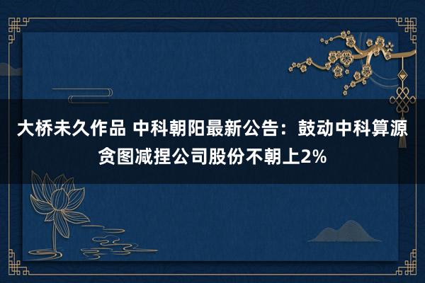 大桥未久作品 中科朝阳最新公告：鼓动中科算源贪图减捏公司股份不朝上2%