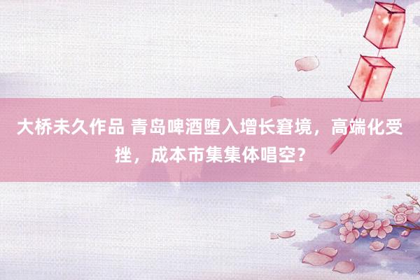 大桥未久作品 青岛啤酒堕入增长窘境，高端化受挫，成本市集集体唱空？