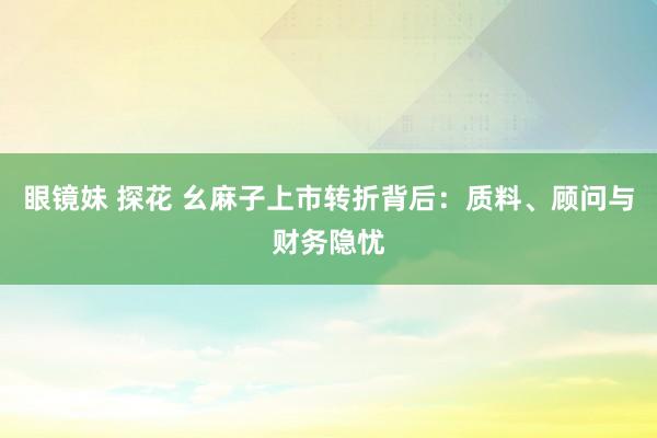 眼镜妹 探花 幺麻子上市转折背后：质料、顾问与财务隐忧