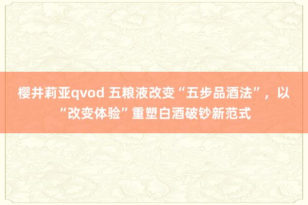樱井莉亚qvod 五粮液改变“五步品酒法”，以“改变体验”重塑白酒破钞新范式