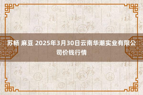 苏畅 麻豆 2025年3月30日云南华潮实业有限公司价钱行情