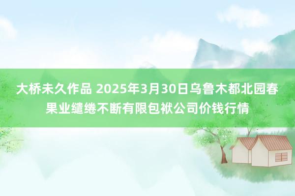 大桥未久作品 2025年3月30日乌鲁木都北园春果业缱绻不断有限包袱公司价钱行情