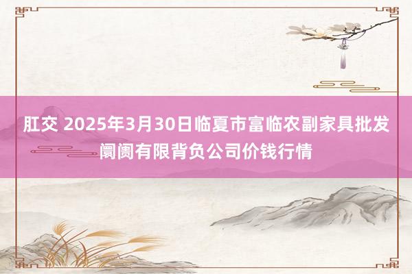 肛交 2025年3月30日临夏市富临农副家具批发阛阓有限背负公司价钱行情