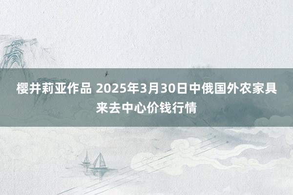 樱井莉亚作品 2025年3月30日中俄国外农家具来去中心价钱行情