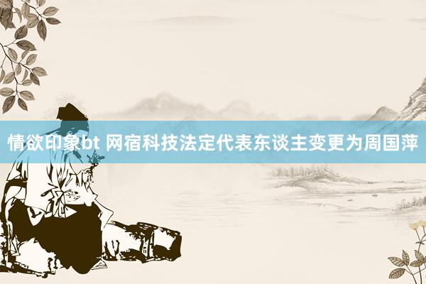 情欲印象bt 网宿科技法定代表东谈主变更为周国萍