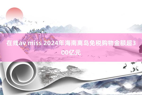 在线av miss 2024年海南离岛免税购物金额超300亿元