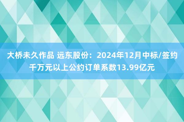 大桥未久作品 远东股份：2024年12月中标/签约千万元以上公约订单系数13.99亿元