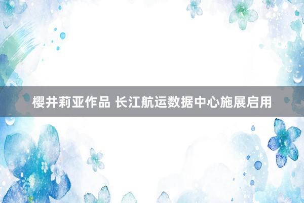 樱井莉亚作品 长江航运数据中心施展启用
