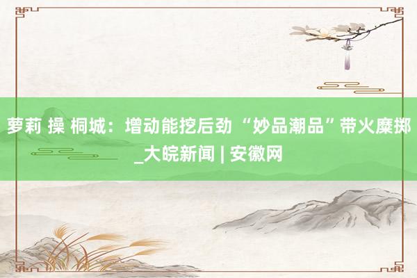 萝莉 操 桐城：增动能挖后劲 “妙品潮品”带火糜掷_大皖新闻 | 安徽网