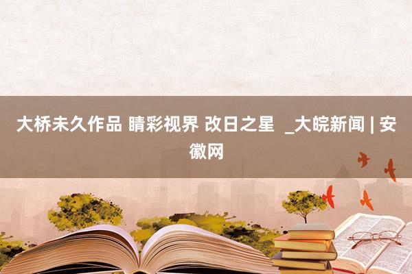 大桥未久作品 睛彩视界 改日之星  _大皖新闻 | 安徽网