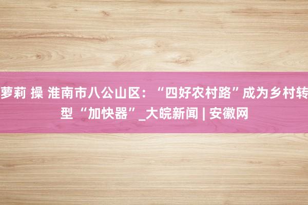 萝莉 操 淮南市八公山区：“四好农村路”成为乡村转型 “加快器”_大皖新闻 | 安徽网