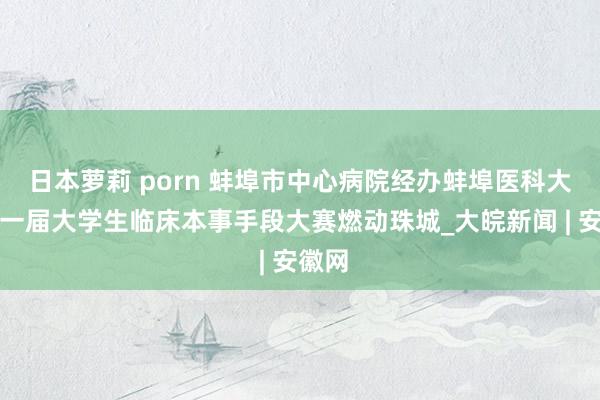 日本萝莉 porn 蚌埠市中心病院经办蚌埠医科大学第一届大学生临床本事手段大赛燃动珠城_大皖新闻 | 安徽网