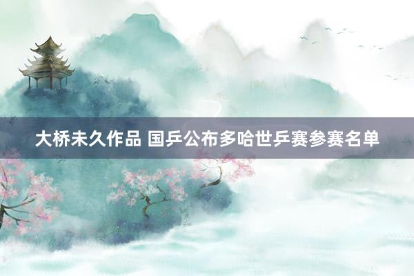 大桥未久作品 国乒公布多哈世乒赛参赛名单
