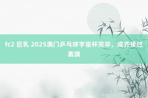 fc2 巨乳 2025澳门乒乓球宇宙杯完毕，成齐接过赛旗